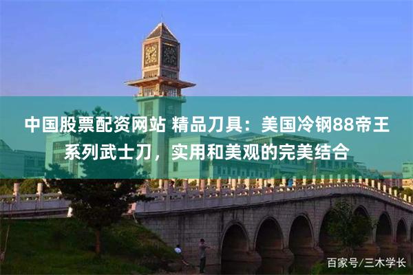 中国股票配资网站 精品刀具：美国冷钢88帝王系列武士刀，实用和美观的完美结合