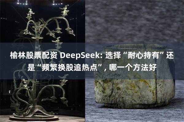 榆林股票配资 DeepSeek: 选择“耐心持有”还是“频繁换股追热点”, 哪一个方法好