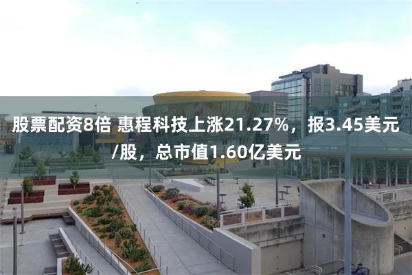 股票配资8倍 惠程科技上涨21.27%，报3.45美元/股，总市值1.60亿美元