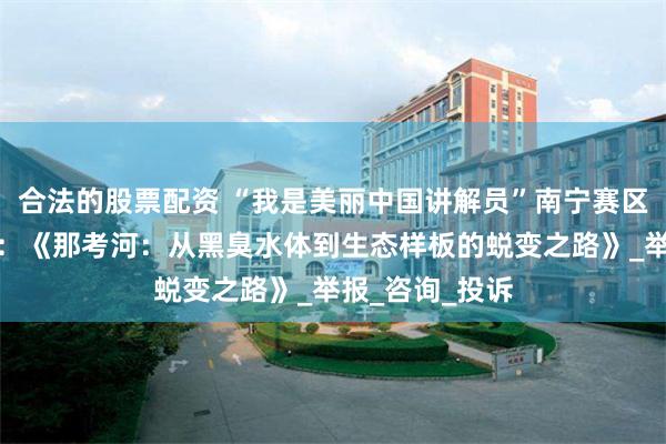 合法的股票配资 “我是美丽中国讲解员”南宁赛区获奖作品展播：《那考河：从黑臭水体到生态样板的蜕变之路》_举报_咨询_投诉