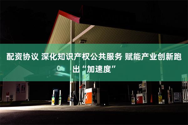 配资协议 深化知识产权公共服务 赋能产业创新跑出“加速度”
